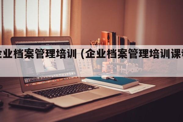 企业档案管理培训 (企业档案管理培训课程)